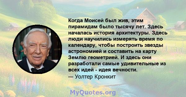 Когда Моисей был жив, этим пирамидам было тысячу лет. Здесь началась история архитектуры. Здесь люди научились измерять время по календару, чтобы построить звезды астрономией и составить на карту Землю геометрией. И