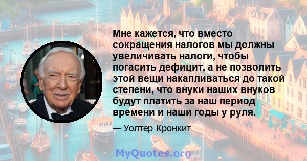 Мне кажется, что вместо сокращения налогов мы должны увеличивать налоги, чтобы погасить дефицит, а не позволить этой вещи накапливаться до такой степени, что внуки наших внуков будут платить за наш период времени и наши 