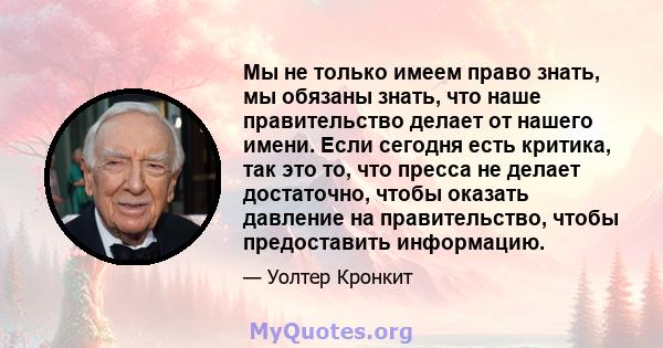 Мы не только имеем право знать, мы обязаны знать, что наше правительство делает от нашего имени. Если сегодня есть критика, так это то, что пресса не делает достаточно, чтобы оказать давление на правительство, чтобы