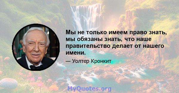 Мы не только имеем право знать, мы обязаны знать, что наше правительство делает от нашего имени.