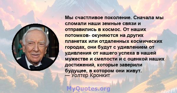 Мы счастливое поколение. Сначала мы сломали наши земные связи и отправились в космос. От наших потомков- окуняются на других планетах или отдаленных космических городах, они будут с удивлением от удивления от нашего