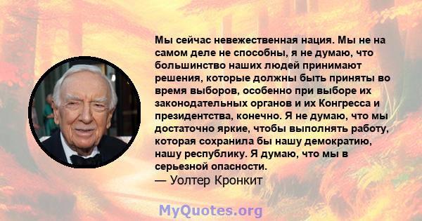 Мы сейчас невежественная нация. Мы не на самом деле не способны, я не думаю, что большинство наших людей принимают решения, которые должны быть приняты во время выборов, особенно при выборе их законодательных органов и