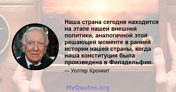 Наша страна сегодня находится на этапе нашей внешней политики, аналогичной этой решающей моменте в ранней истории нашей страны, когда наша конституция была произведена в Филадельфии.