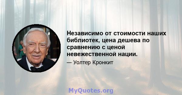 Независимо от стоимости наших библиотек, цена дешева по сравнению с ценой невежественной нации.