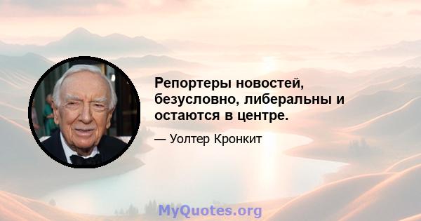 Репортеры новостей, безусловно, либеральны и остаются в центре.