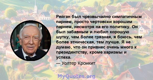 Рейган был чрезвычайно симпатичным парнем, просто чертовски хорошим парнем, несмотря на его политику. Он был забавным и любил хорошую шутку, чем более грязная, я боюсь, чем более этническая, тем лучше. Я не думаю, что