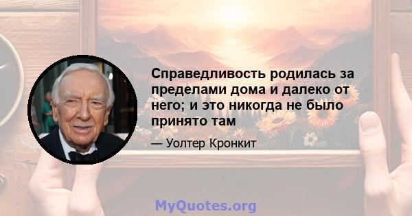 Справедливость родилась за пределами дома и далеко от него; и это никогда не было принято там