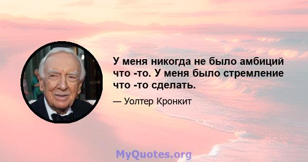 У меня никогда не было амбиций что -то. У меня было стремление что -то сделать.