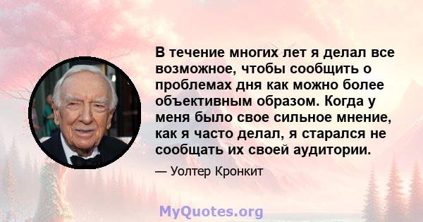 В течение многих лет я делал все возможное, чтобы сообщить о проблемах дня как можно более объективным образом. Когда у меня было свое сильное мнение, как я часто делал, я старался не сообщать их своей аудитории.