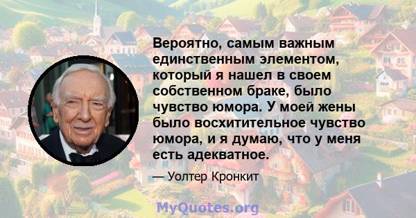 Вероятно, самым важным единственным элементом, который я нашел в своем собственном браке, было чувство юмора. У моей жены было восхитительное чувство юмора, и я думаю, что у меня есть адекватное.