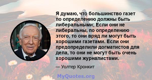 Я думаю, что большинство газет по определению должны быть либеральными; Если они не либеральны, по определению этого, то они вряд ли могут быть хорошими газетами. Если они предопределили догматистов для дела, то они не