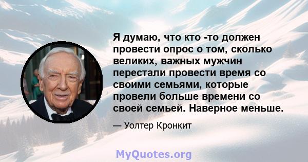 Я думаю, что кто -то должен провести опрос о том, сколько великих, важных мужчин перестали провести время со своими семьями, которые провели больше времени со своей семьей. Наверное меньше.