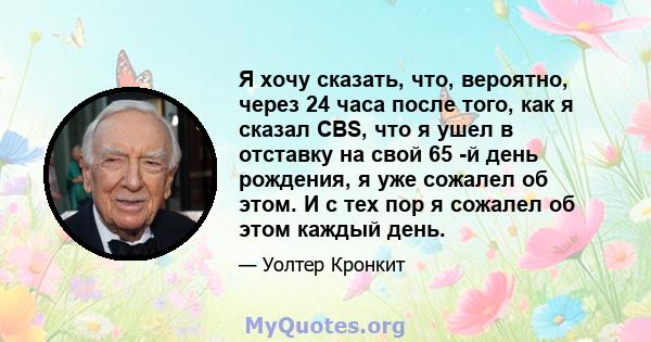 Я хочу сказать, что, вероятно, через 24 часа после того, как я сказал CBS, что я ушел в отставку на свой 65 -й день рождения, я уже сожалел об этом. И с тех пор я сожалел об этом каждый день.