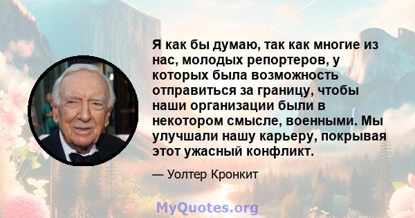 Я как бы думаю, так как многие из нас, молодых репортеров, у которых была возможность отправиться за границу, чтобы наши организации были в некотором смысле, военными. Мы улучшали нашу карьеру, покрывая этот ужасный