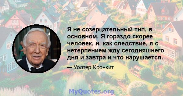 Я не созерцательный тип, в основном. Я гораздо скорее человек, и, как следствие, я с нетерпением жду сегодняшнего дня и завтра и что нарушается.