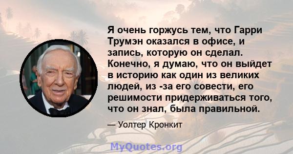 Я очень горжусь тем, что Гарри Трумэн оказался в офисе, и запись, которую он сделал. Конечно, я думаю, что он выйдет в историю как один из великих людей, из -за его совести, его решимости придерживаться того, что он