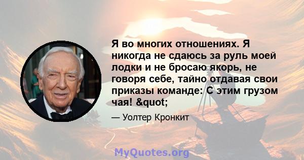 Я во многих отношениях. Я никогда не сдаюсь за руль моей лодки и не бросаю якорь, не говоря себе, тайно отдавая свои приказы команде: С этим грузом чая! "