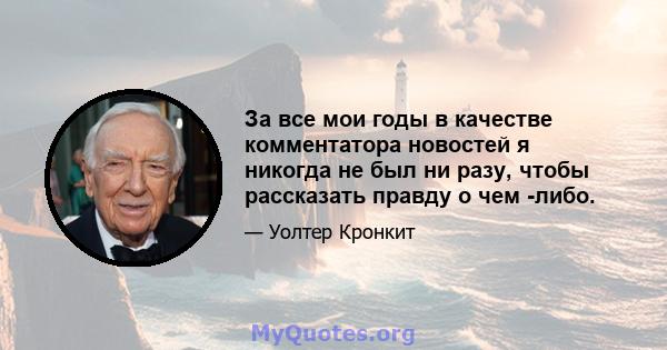 За все мои годы в качестве комментатора новостей я никогда не был ни разу, чтобы рассказать правду о чем -либо.