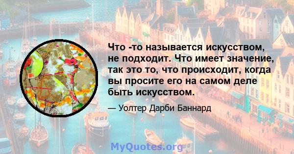 Что -то называется искусством, не подходит. Что имеет значение, так это то, что происходит, когда вы просите его на самом деле быть искусством.