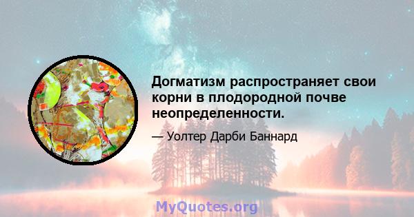 Догматизм распространяет свои корни в плодородной почве неопределенности.