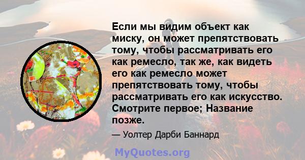 Если мы видим объект как миску, он может препятствовать тому, чтобы рассматривать его как ремесло, так же, как видеть его как ремесло может препятствовать тому, чтобы рассматривать его как искусство. Смотрите первое;