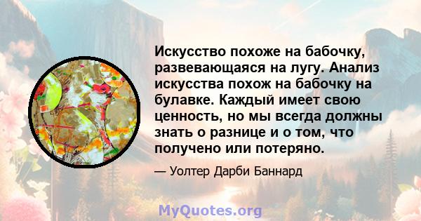 Искусство похоже на бабочку, развевающаяся на лугу. Анализ искусства похож на бабочку на булавке. Каждый имеет свою ценность, но мы всегда должны знать о разнице и о том, что получено или потеряно.