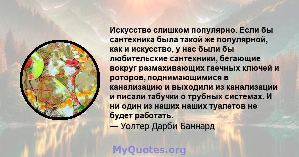 Искусство слишком популярно. Если бы сантехника была такой же популярной, как и искусство, у нас были бы любительские сантехники, бегающие вокруг размахивающих гаечных ключей и роторов, поднимающимися в канализацию и