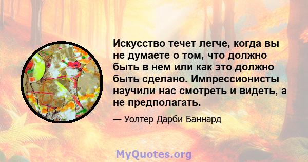 Искусство течет легче, когда вы не думаете о том, что должно быть в нем или как это должно быть сделано. Импрессионисты научили нас смотреть и видеть, а не предполагать.