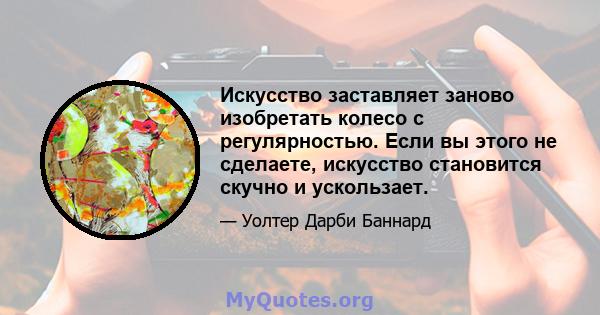 Искусство заставляет заново изобретать колесо с регулярностью. Если вы этого не сделаете, искусство становится скучно и ускользает.