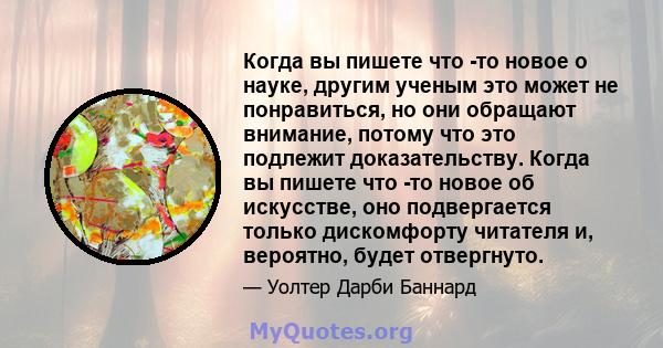 Когда вы пишете что -то новое о науке, другим ученым это может не понравиться, но они обращают внимание, потому что это подлежит доказательству. Когда вы пишете что -то новое об искусстве, оно подвергается только