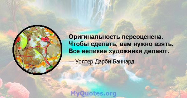 Оригинальность переоценена. Чтобы сделать, вам нужно взять. Все великие художники делают.