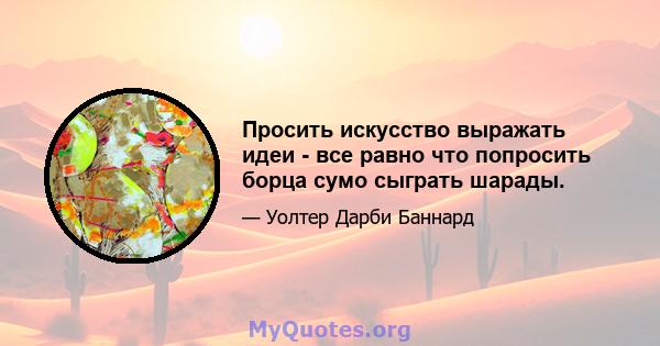 Просить искусство выражать идеи - все равно что попросить борца сумо сыграть шарады.