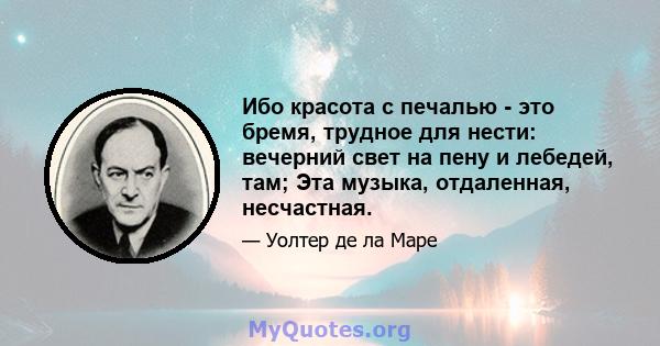 Ибо красота с печалью - это бремя, трудное для нести: вечерний свет на пену и лебедей, там; Эта музыка, отдаленная, несчастная.