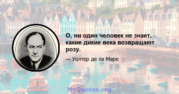 О, ни один человек не знает, какие дикие века возвращают розу.