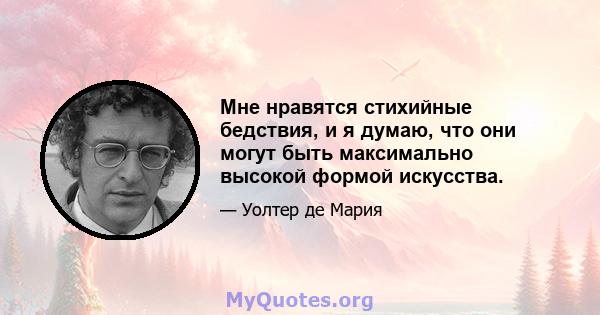 Мне нравятся стихийные бедствия, и я думаю, что они могут быть максимально высокой формой искусства.