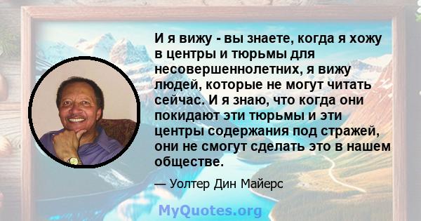 И я вижу - вы знаете, когда я хожу в центры и тюрьмы для несовершеннолетних, я вижу людей, которые не могут читать сейчас. И я знаю, что когда они покидают эти тюрьмы и эти центры содержания под стражей, они не смогут