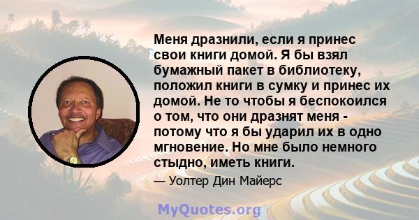 Меня дразнили, если я принес свои книги домой. Я бы взял бумажный пакет в библиотеку, положил книги в сумку и принес их домой. Не то чтобы я беспокоился о том, что они дразнят меня - потому что я бы ударил их в одно