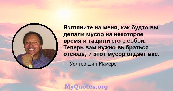 Взгляните на меня, как будто вы делали мусор на некоторое время и тащили его с собой. Теперь вам нужно выбраться отсюда, и этот мусор отдает вас.