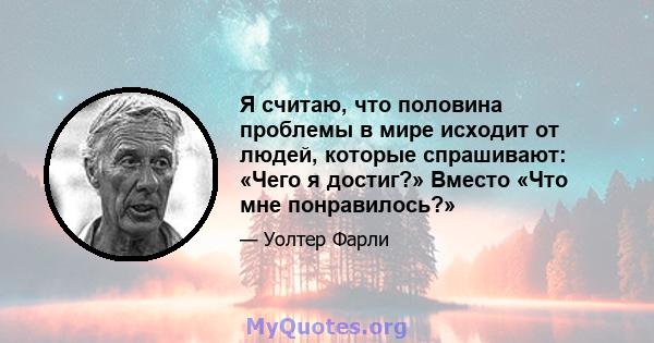 Я считаю, что половина проблемы в мире исходит от людей, которые спрашивают: «Чего я достиг?» Вместо «Что мне понравилось?»