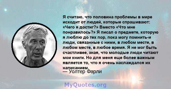 Я считаю, что половина проблемы в мире исходит от людей, которые спрашивают: «Чего я достиг?» Вместо «Что мне понравилось?» Я писал о предмете, которую я люблю до тех пор, пока могу помнить-и люди, связанные с ними, в