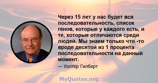 Через 15 лет у нас будет вся последовательность, список генов, которые у каждого есть, и те, которые отличаются среди людей. Мы знаем только что -то вроде десятой из 1 процента последовательности на данный момент.