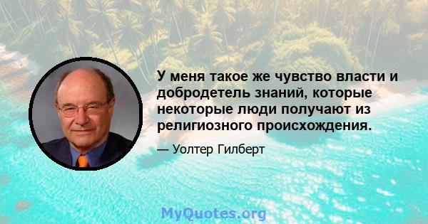 У меня такое же чувство власти и добродетель знаний, которые некоторые люди получают из религиозного происхождения.