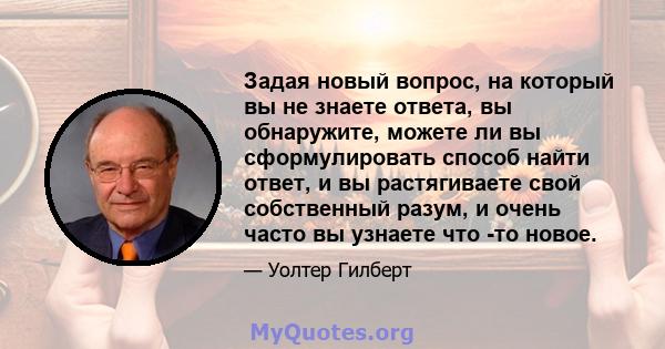 Задая новый вопрос, на который вы не знаете ответа, вы обнаружите, можете ли вы сформулировать способ найти ответ, и вы растягиваете свой собственный разум, и очень часто вы узнаете что -то новое.