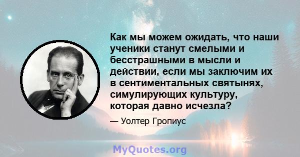 Как мы можем ожидать, что наши ученики станут смелыми и бесстрашными в мысли и действии, если мы заключим их в сентиментальных святынях, симулирующих культуру, которая давно исчезла?