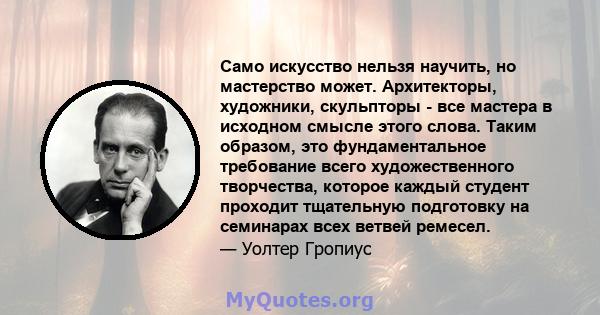 Само искусство нельзя научить, но мастерство может. Архитекторы, художники, скульпторы - все мастера в исходном смысле этого слова. Таким образом, это фундаментальное требование всего художественного творчества, которое 