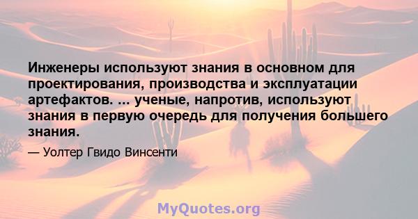 Инженеры используют знания в основном для проектирования, производства и эксплуатации артефактов. ... ученые, напротив, используют знания в первую очередь для получения большего знания.