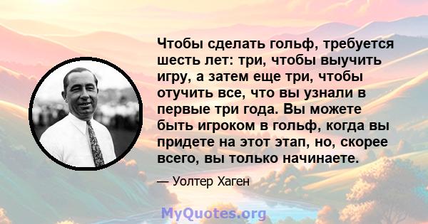 Чтобы сделать гольф, требуется шесть лет: три, чтобы выучить игру, а затем еще три, чтобы отучить все, что вы узнали в первые три года. Вы можете быть игроком в гольф, когда вы придете на этот этап, но, скорее всего, вы 