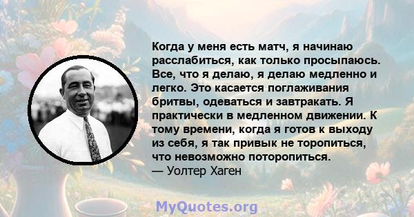 Когда у меня есть матч, я начинаю расслабиться, как только просыпаюсь. Все, что я делаю, я делаю медленно и легко. Это касается поглаживания бритвы, одеваться и завтракать. Я практически в медленном движении. К тому