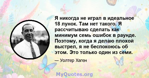 Я никогда не играл в идеальное 18 лунок. Там нет такого. Я рассчитываю сделать как минимум семь ошибок в раунде. Поэтому, когда я делаю плохой выстрел, я не беспокоюсь об этом. Это только один из семи.