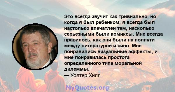 Это всегда звучит как тривиально, но когда я был ребенком, я всегда был настолько впечатлен тем, насколько серьезными были комиксы. Мне всегда нравилось, как они были на полпути между литературой и кино. Мне понравились 